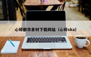 燕郊心碎都市素材下载网站（心碎ska）